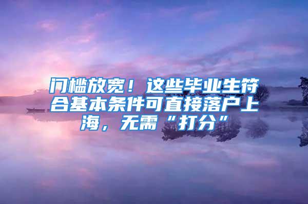 门槛放宽！这些毕业生符合基本条件可直接落户上海，无需“打分”