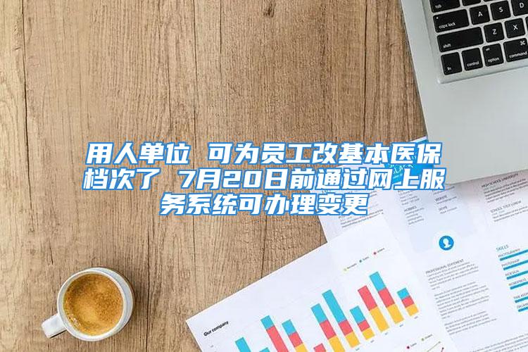 用人单位 可为员工改基本医保档次了 7月20日前通过网上服务系统可办理变更