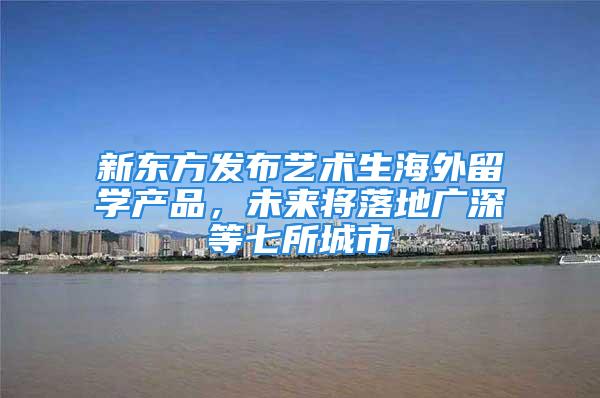 新东方发布艺术生海外留学产品，未来将落地广深等七所城市