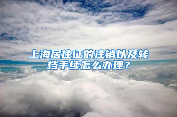 上海居住证的注销以及转档手续怎么办理？