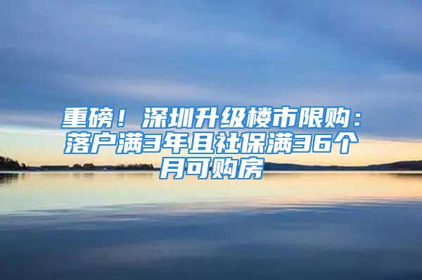 重磅！深圳升级楼市限购：落户满3年且社保满36个月可购房