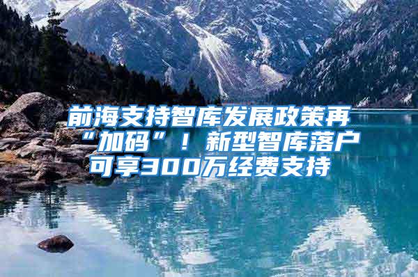 前海支持智库发展政策再“加码”！新型智库落户可享300万经费支持