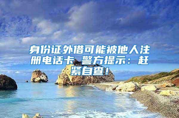 身份证外借可能被他人注册电话卡 警方提示：赶紧自查！