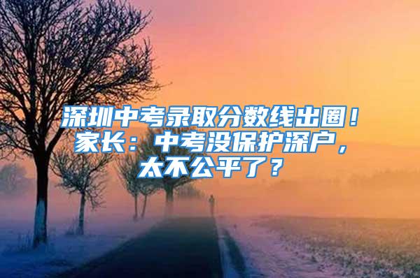 深圳中考录取分数线出圈！家长：中考没保护深户，太不公平了？