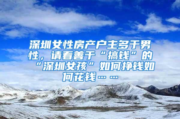 深圳女性房产户主多于男性，请看善于“搞钱”的“深圳女孩”如何挣钱如何花钱……