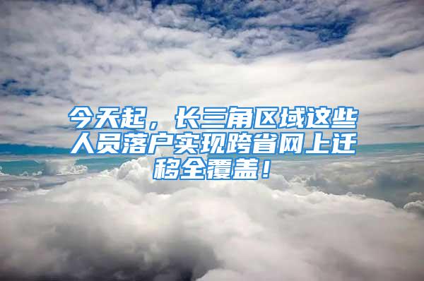 今天起，长三角区域这些人员落户实现跨省网上迁移全覆盖！