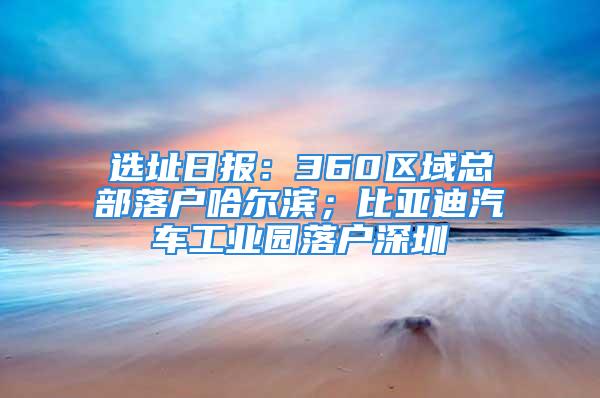 选址日报：360区域总部落户哈尔滨；比亚迪汽车工业园落户深圳