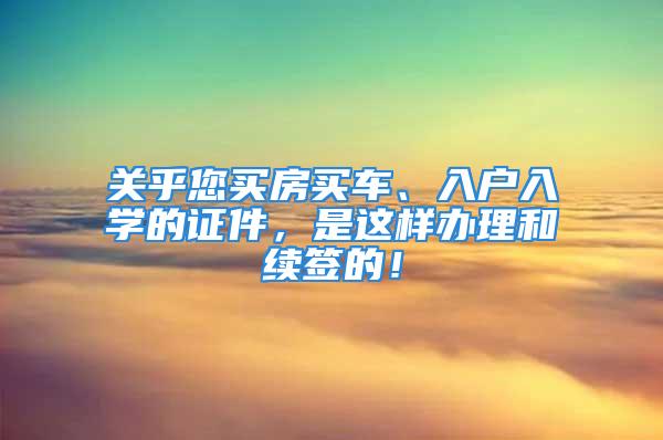 关乎您买房买车、入户入学的证件，是这样办理和续签的！