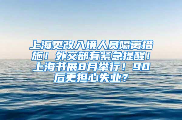 上海更改入境人员隔离措施！外交部有紧急提醒！上海书展8月举行！90后更担心失业？