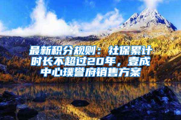 最新积分规则：社保累计时长不超过20年，壹成中心璞誉府销售方案