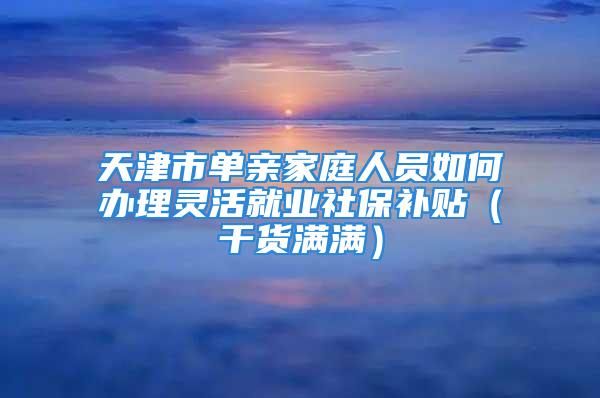 天津市单亲家庭人员如何办理灵活就业社保补贴（干货满满）