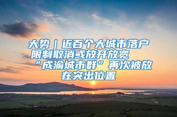 大势｜近百个大城市落户限制取消或放开放宽 “成渝城市群”再次被放在突出位置