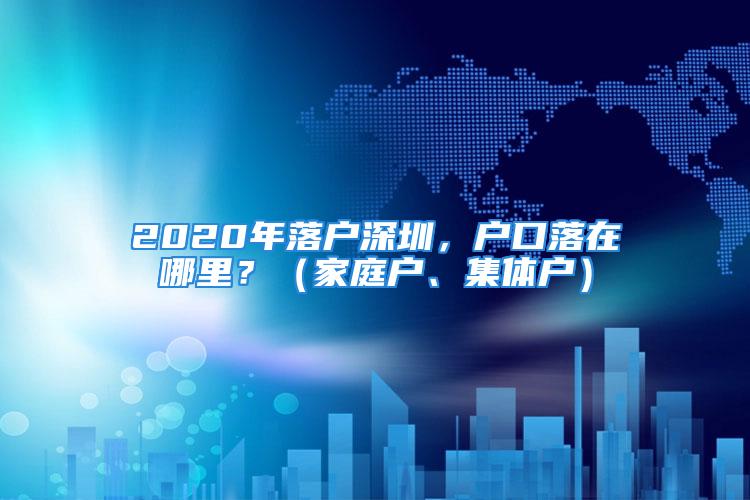 2020年落户深圳，户口落在哪里？（家庭户、集体户）