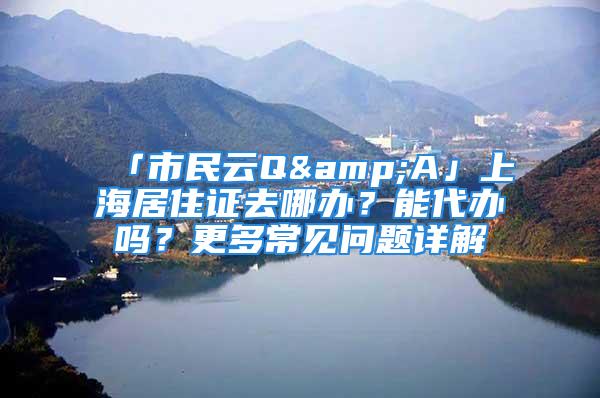 「市民云Q&A」上海居住证去哪办？能代办吗？更多常见问题详解→