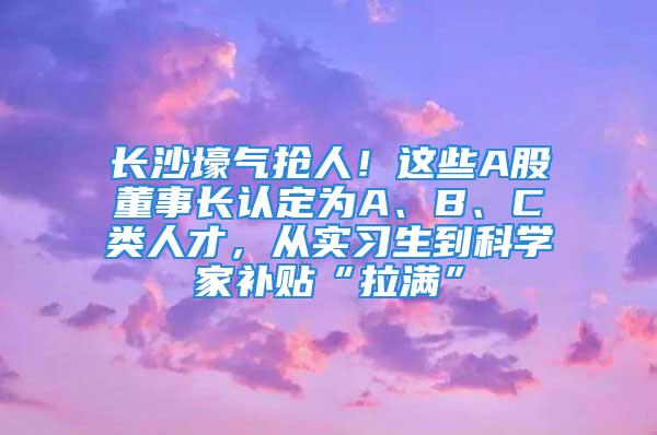 长沙壕气抢人！这些A股董事长认定为A、B、C类人才，从实习生到科学家补贴“拉满”