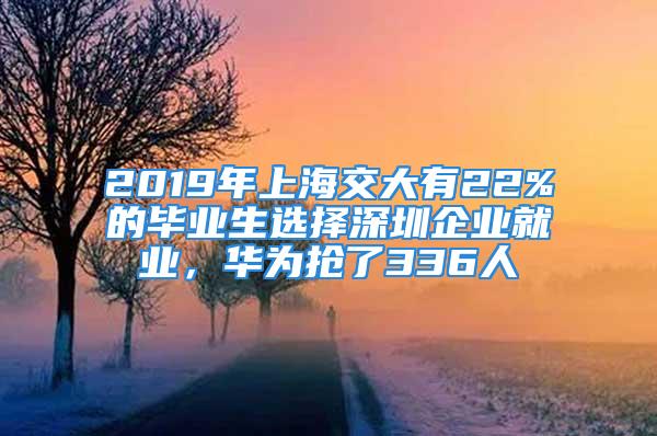 2019年上海交大有22%的毕业生选择深圳企业就业，华为抢了336人