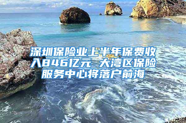 深圳保险业上半年保费收入846亿元 大湾区保险服务中心将落户前海