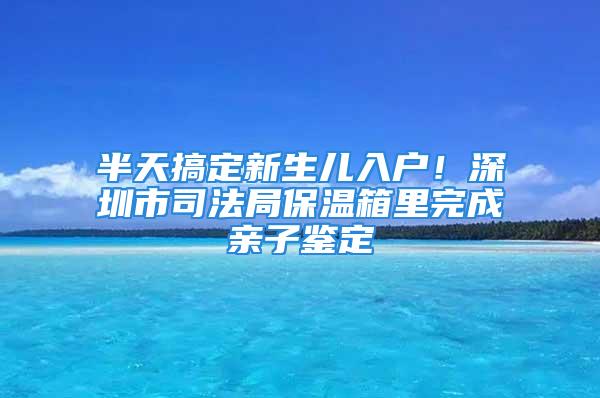 半天搞定新生儿入户！深圳市司法局保温箱里完成亲子鉴定