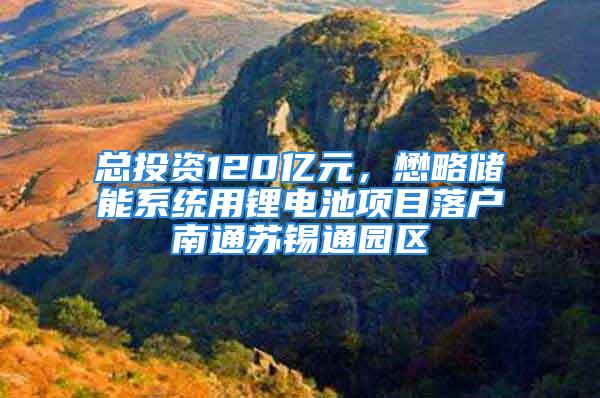 总投资120亿元，懋略储能系统用锂电池项目落户南通苏锡通园区