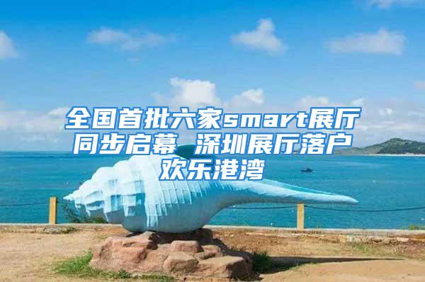 全国首批六家smart展厅同步启幕 深圳展厅落户欢乐港湾