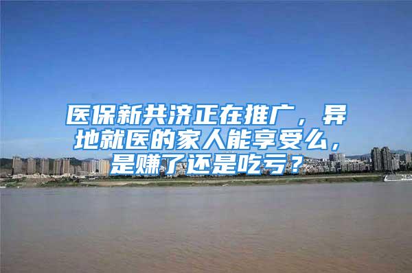 医保新共济正在推广，异地就医的家人能享受么，是赚了还是吃亏？