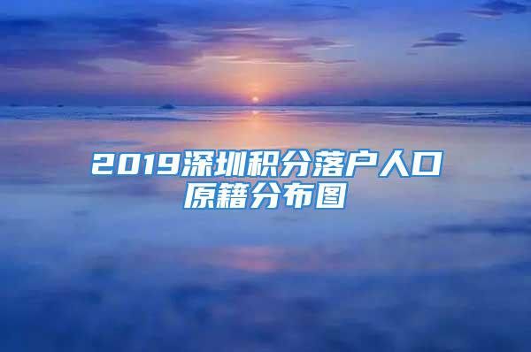 2019深圳积分落户人口原籍分布图