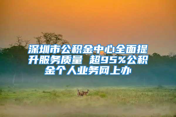 深圳市公积金中心全面提升服务质量 超95%公积金个人业务网上办