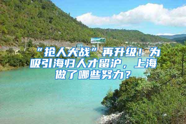 “抢人大战”再升级！为吸引海归人才留沪，上海做了哪些努力？