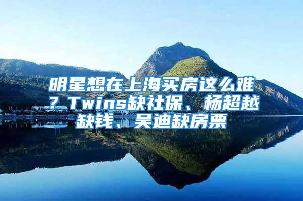 明星想在上海买房这么难？Twins缺社保、杨超越缺钱、吴迪缺房票