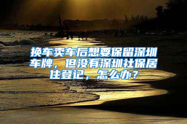 换车卖车后想要保留深圳车牌，但没有深圳社保居住登记，怎么办？