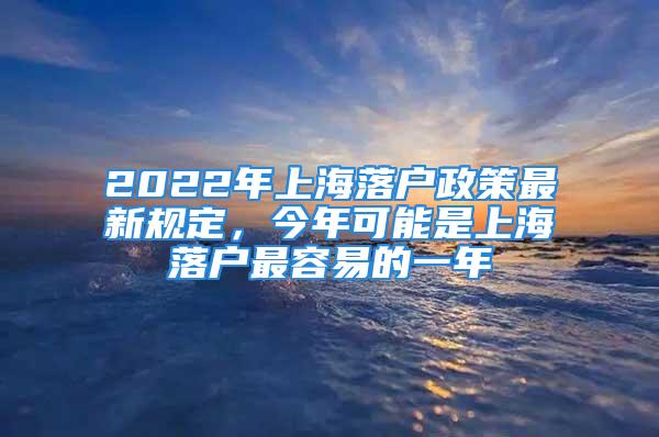 2022年上海落户政策最新规定，今年可能是上海落户最容易的一年