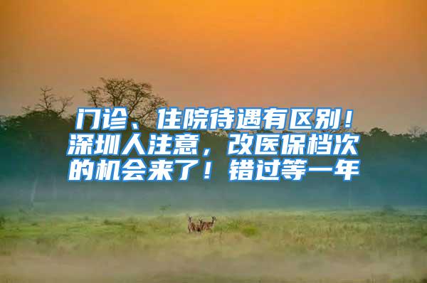 门诊、住院待遇有区别！深圳人注意，改医保档次的机会来了！错过等一年