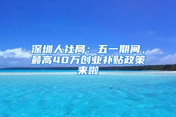 深圳人社局：五一期间，最高40万创业补贴政策来啦