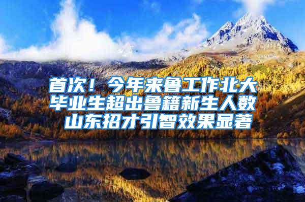 首次！今年来鲁工作北大毕业生超出鲁籍新生人数 山东招才引智效果显著