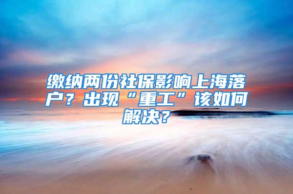 缴纳两份社保影响上海落户？出现“重工”该如何解决？