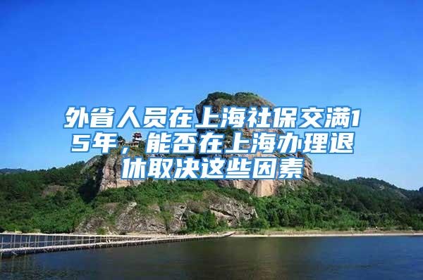 外省人员在上海社保交满15年，能否在上海办理退休取决这些因素