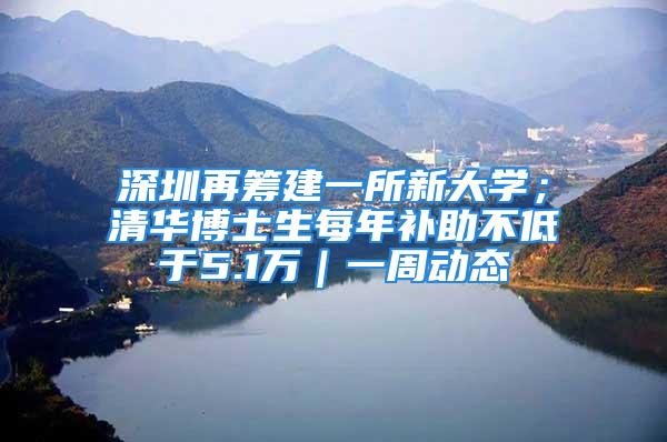 深圳再筹建一所新大学；清华博士生每年补助不低于5.1万｜一周动态