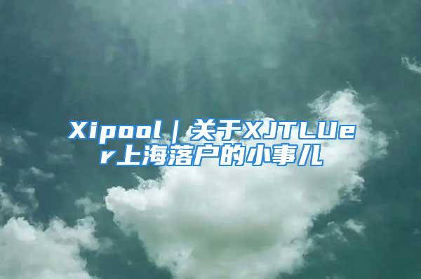 Xipool｜关于XJTLUer上海落户的小事儿