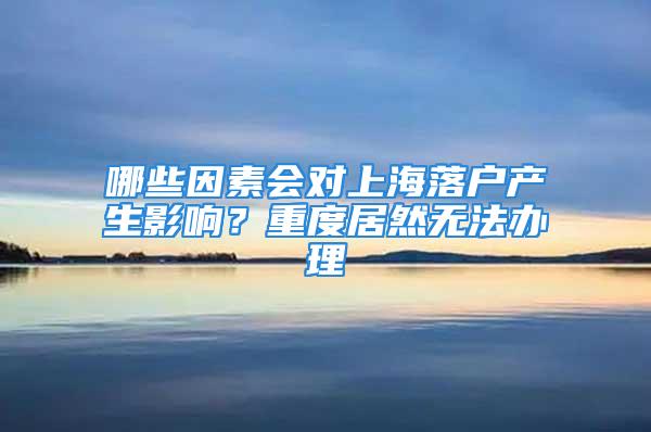 哪些因素会对上海落户产生影响？重度居然无法办理