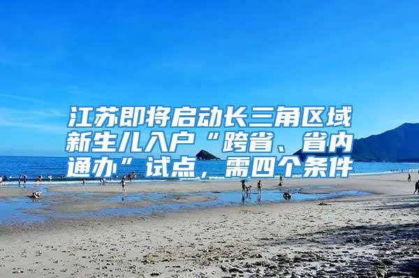 江苏即将启动长三角区域新生儿入户“跨省、省内通办”试点，需四个条件