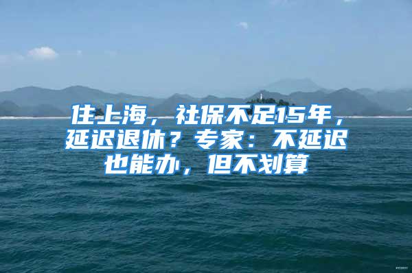 住上海，社保不足15年，延迟退休？专家：不延迟也能办，但不划算