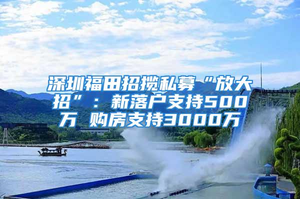 深圳福田招揽私募“放大招”：新落户支持500万 购房支持3000万