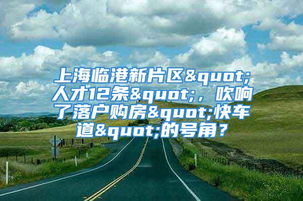 上海临港新片区"人才12条"，吹响了落户购房"快车道"的号角？