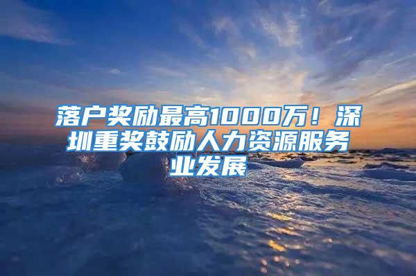 落户奖励最高1000万！深圳重奖鼓励人力资源服务业发展