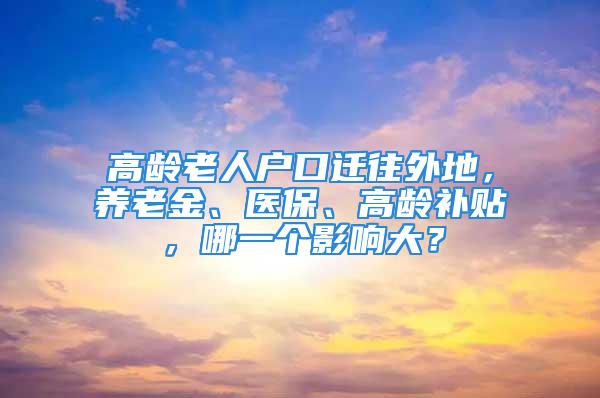 高龄老人户口迁往外地，养老金、医保、高龄补贴，哪一个影响大？