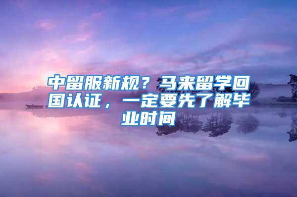 中留服新规？马来留学回国认证，一定要先了解毕业时间