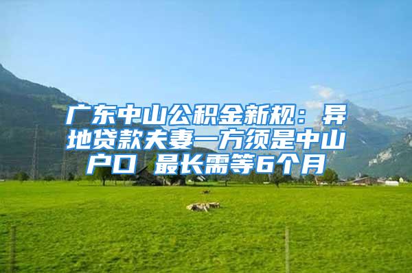 广东中山公积金新规：异地贷款夫妻一方须是中山户口 最长需等6个月