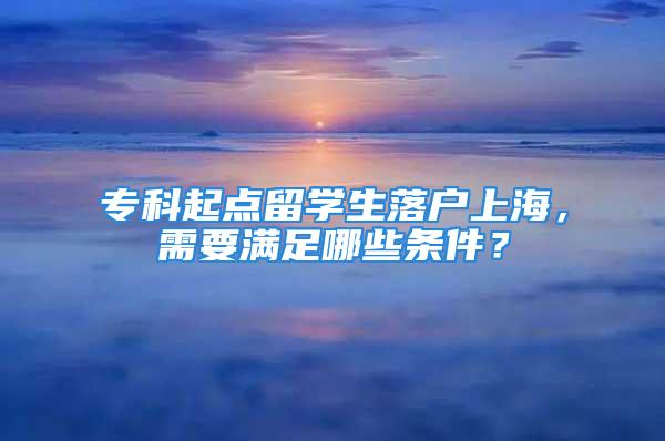 专科起点留学生落户上海，需要满足哪些条件？