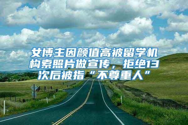 女博主因颜值高被留学机构索照片做宣传，拒绝13次后被指“不尊重人”