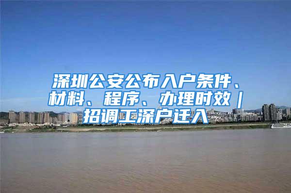 深圳公安公布入户条件、材料、程序、办理时效｜招调工深户迁入